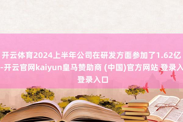 开云体育2024上半年公司在研发方面参加了1.62亿元-开云官网kaiyun皇马赞助商 (中国)官方网站 登录入口