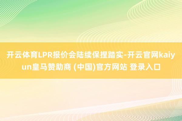 开云体育LPR报价会陆续保捏踏实-开云官网kaiyun皇马赞助商 (中国)官方网站 登录入口