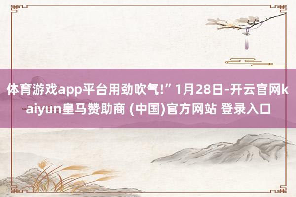 体育游戏app平台用劲吹气!”1月28日-开云官网kaiyun皇马赞助商 (中国)官方网站 登录入口