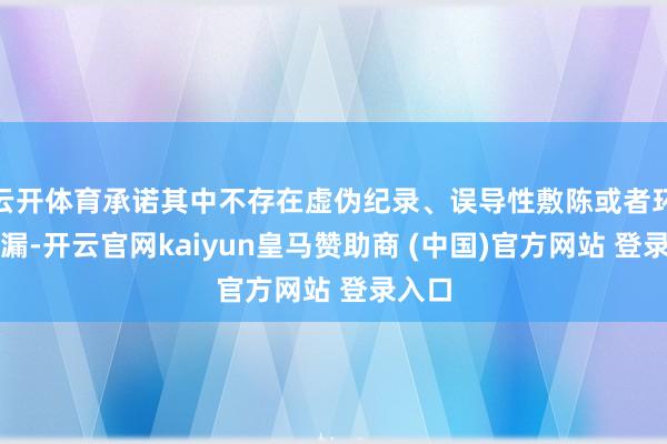 云开体育承诺其中不存在虚伪纪录、误导性敷陈或者环节遗漏-开云官网kaiyun皇马赞助商 (中国)官方网站 登录入口