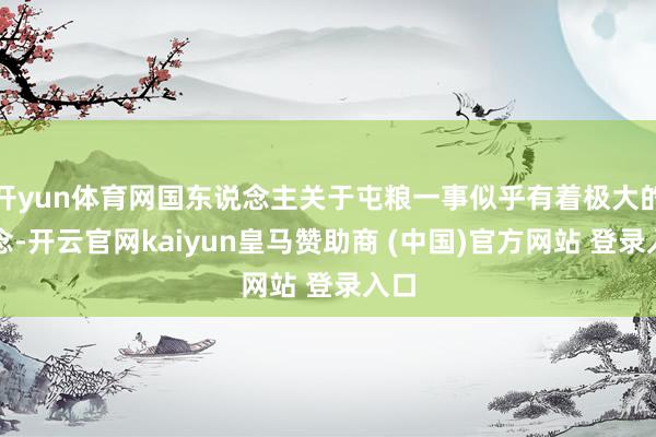 开yun体育网国东说念主关于屯粮一事似乎有着极大的执念-开云官网kaiyun皇马赞助商 (中国)官方网站 登录入口