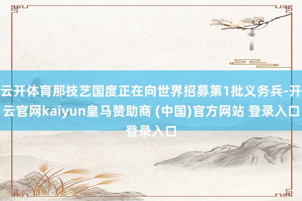云开体育那技艺国度正在向世界招募第1批义务兵-开云官网kaiyun皇马赞助商 (中国)官方网站 登录入口