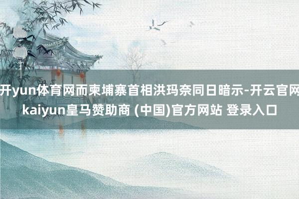 开yun体育网而柬埔寨首相洪玛奈同日暗示-开云官网kaiyun皇马赞助商 (中国)官方网站 登录入口
