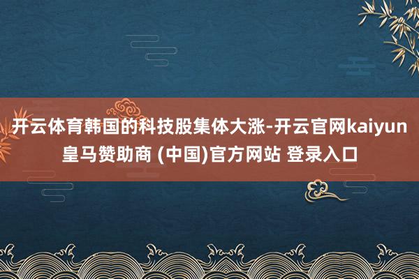 开云体育韩国的科技股集体大涨-开云官网kaiyun皇马赞助商 (中国)官方网站 登录入口