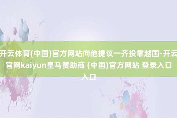 开云体育(中国)官方网站向他提议一齐投靠越国-开云官网kaiyun皇马赞助商 (中国)官方网站 登录入口