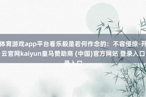 体育游戏app平台看乐毅是若何作念的：不容侵掠-开云官网kaiyun皇马赞助商 (中国)官方网站 登录入口