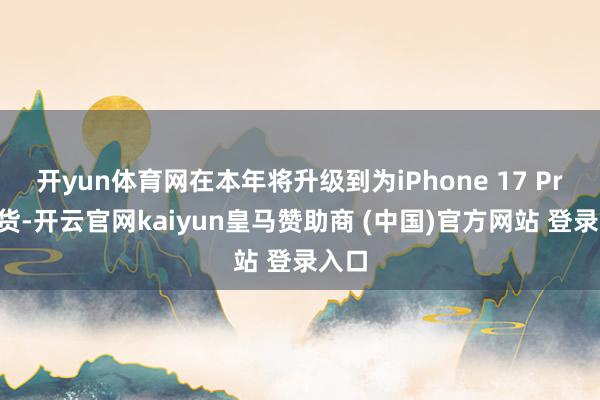 开yun体育网在本年将升级到为iPhone 17 Pro供货-开云官网kaiyun皇马赞助商 (中国)官方网站 登录入口