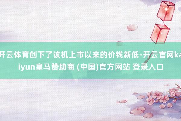 开云体育创下了该机上市以来的价钱新低-开云官网kaiyun皇马赞助商 (中国)官方网站 登录入口