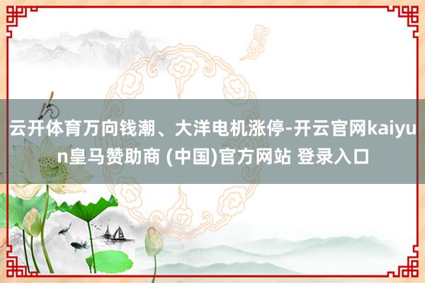 云开体育万向钱潮、大洋电机涨停-开云官网kaiyun皇马赞助商 (中国)官方网站 登录入口