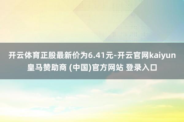 开云体育正股最新价为6.41元-开云官网kaiyun皇马赞助商 (中国)官方网站 登录入口