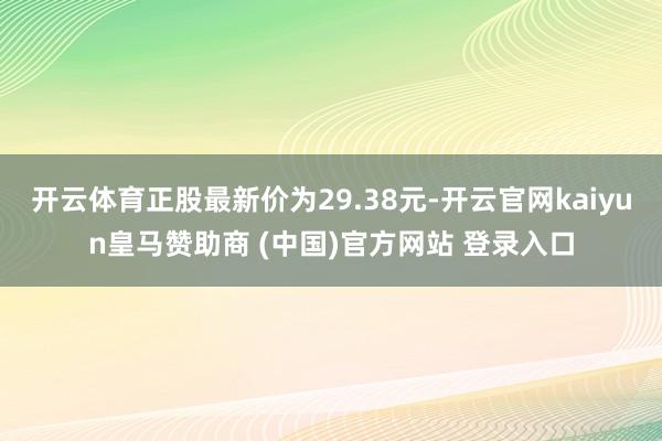 开云体育正股最新价为29.38元-开云官网kaiyun皇马赞助商 (中国)官方网站 登录入口