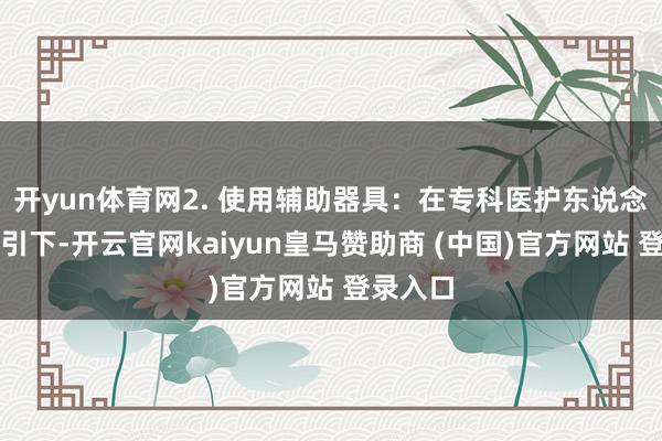 开yun体育网2. 使用辅助器具：在专科医护东说念主员指引下-开云官网kaiyun皇马赞助商 (中国)官方网站 登录入口