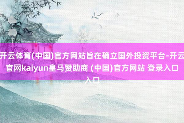 开云体育(中国)官方网站旨在确立国外投资平台-开云官网kaiyun皇马赞助商 (中国)官方网站 登录入口
