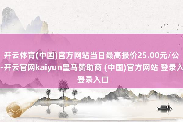 开云体育(中国)官方网站当日最高报价25.00元/公斤-开云官网kaiyun皇马赞助商 (中国)官方网站 登录入口
