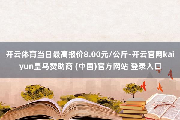 开云体育当日最高报价8.00元/公斤-开云官网kaiyun皇马赞助商 (中国)官方网站 登录入口