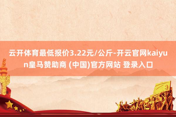 云开体育最低报价3.22元/公斤-开云官网kaiyun皇马赞助商 (中国)官方网站 登录入口