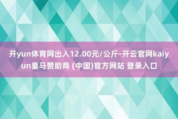开yun体育网出入12.00元/公斤-开云官网kaiyun皇马赞助商 (中国)官方网站 登录入口