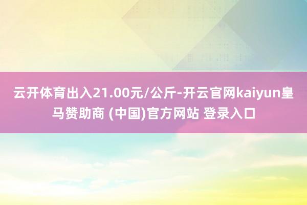 云开体育出入21.00元/公斤-开云官网kaiyun皇马赞助商 (中国)官方网站 登录入口