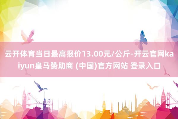 云开体育当日最高报价13.00元/公斤-开云官网kaiyun皇马赞助商 (中国)官方网站 登录入口